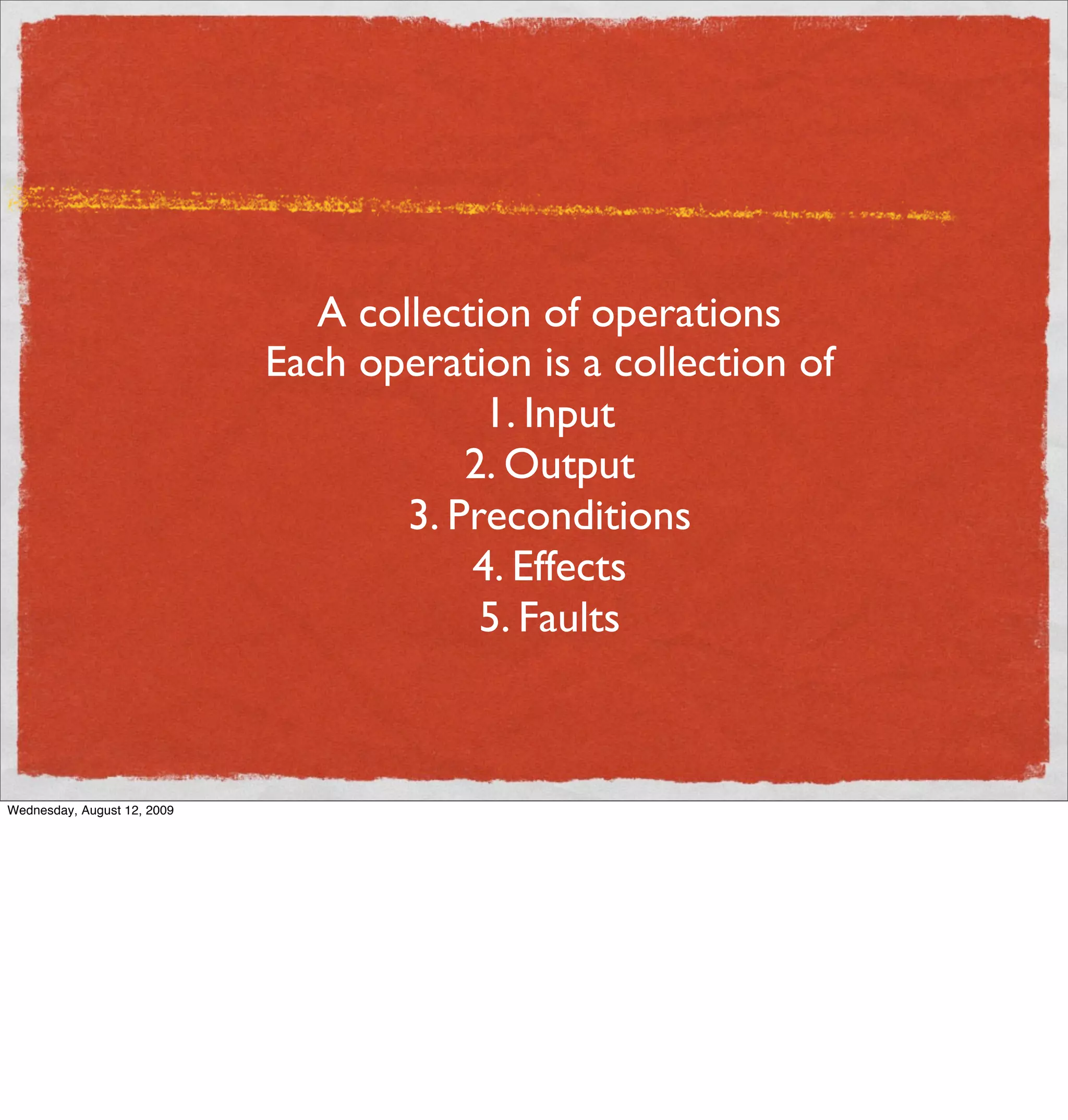 A collection of operations
                             Each operation is a collection of
                                          1. Input
                                         2. Output
                                     3. Preconditions
                                         4. Effects
                                          5. Faults



Wednesday, August 12, 2009
 