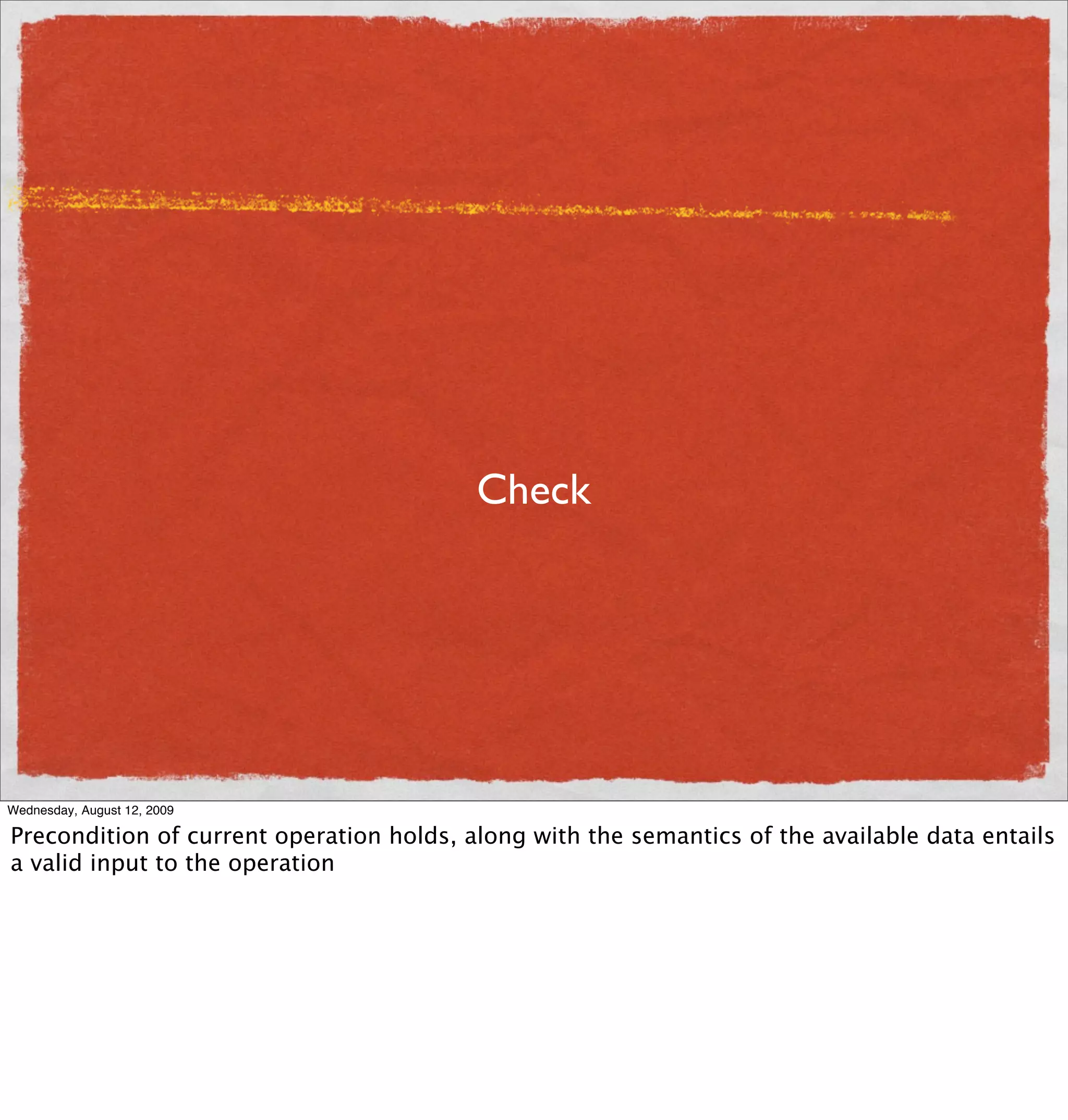 Check




Wednesday, August 12, 2009

Precondition of current operation holds, along with the semantics of the available data entails
a valid input to the operation
 