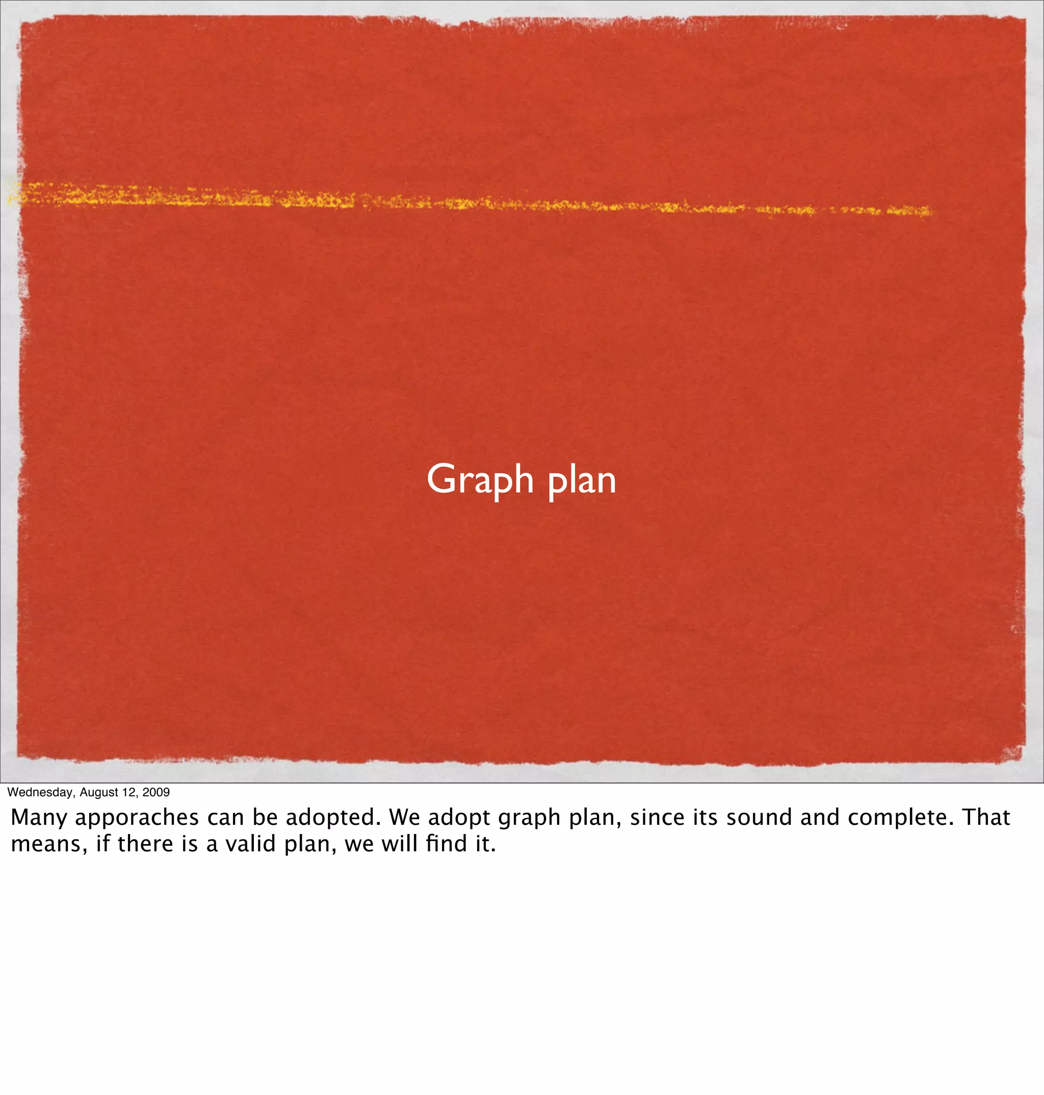 Graph plan




Wednesday, August 12, 2009

Many apporaches can be adopted. We adopt graph plan, since its sound and complete. That
means, if there is a valid plan, we will ﬁnd it.
 