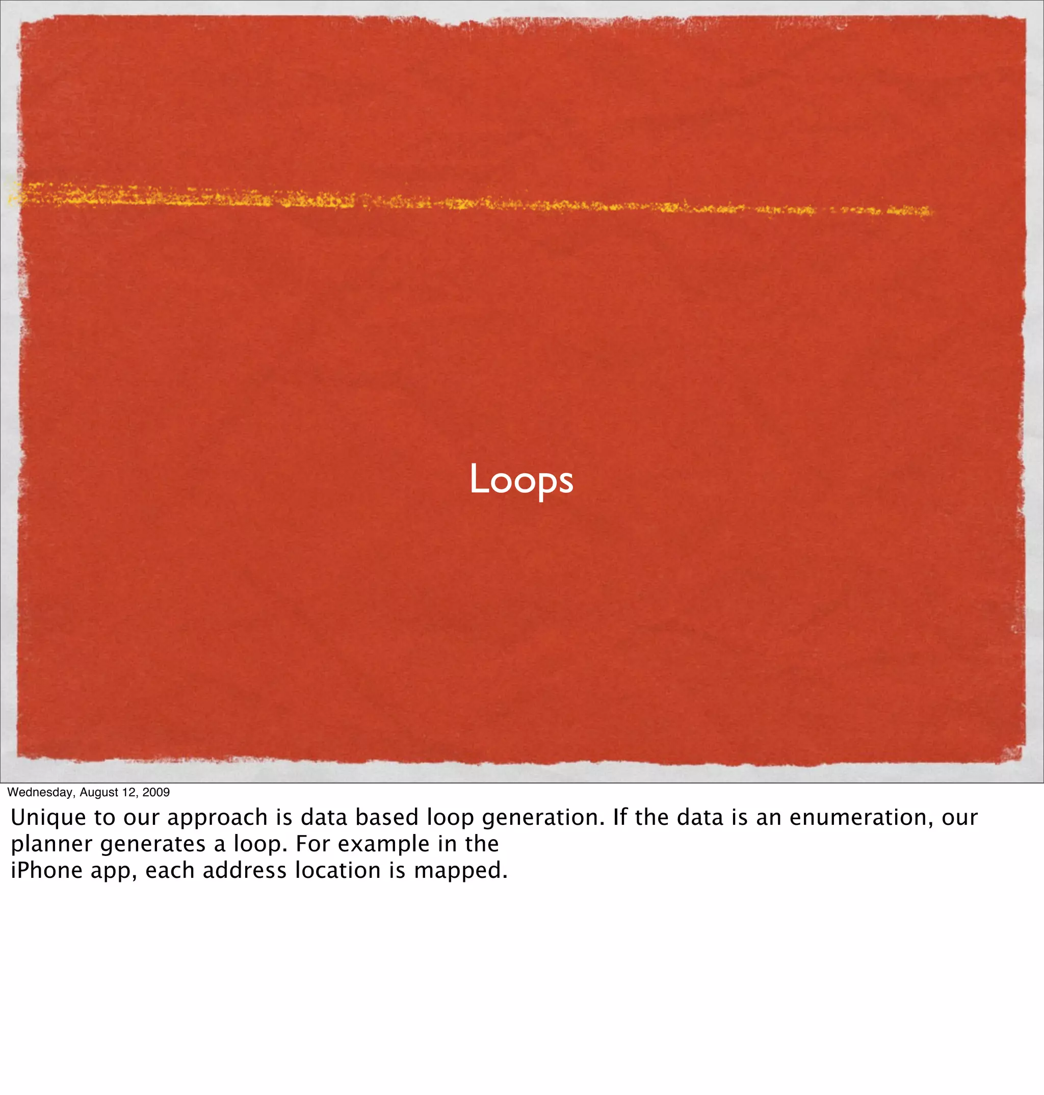 Loops




Wednesday, August 12, 2009

Unique to our approach is data based loop generation. If the data is an enumeration, our
planner generates a loop. For example in the
iPhone app, each address location is mapped.
 