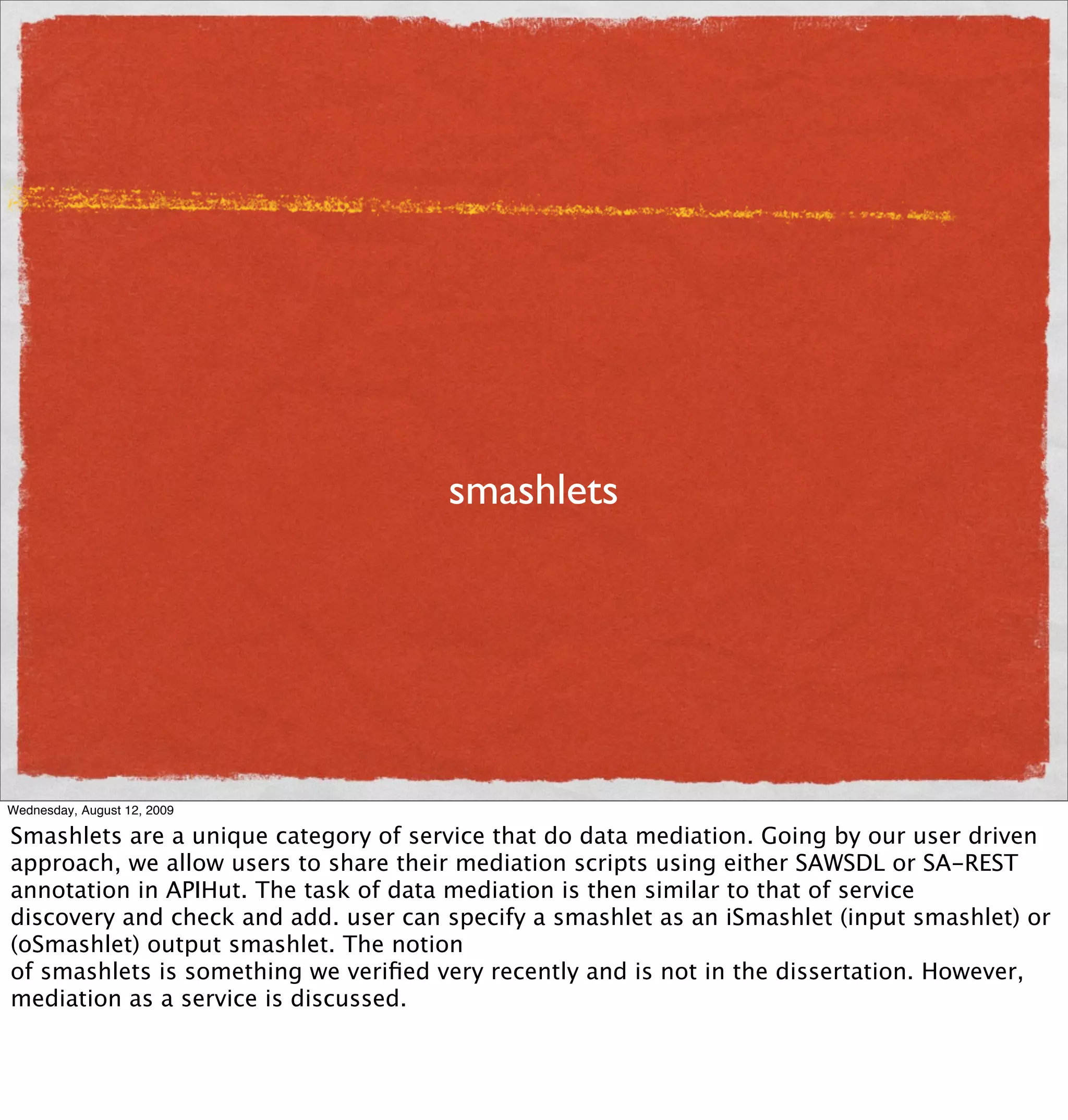 smashlets




Wednesday, August 12, 2009

Smashlets are a unique category of service that do data mediation. Going by our user driven
approach, we allow users to share their mediation scripts using either SAWSDL or SA-REST
annotation in APIHut. The task of data mediation is then similar to that of service
discovery and check and add. user can specify a smashlet as an iSmashlet (input smashlet) or
(oSmashlet) output smashlet. The notion
of smashlets is something we veriﬁed very recently and is not in the dissertation. However,
mediation as a service is discussed.
 