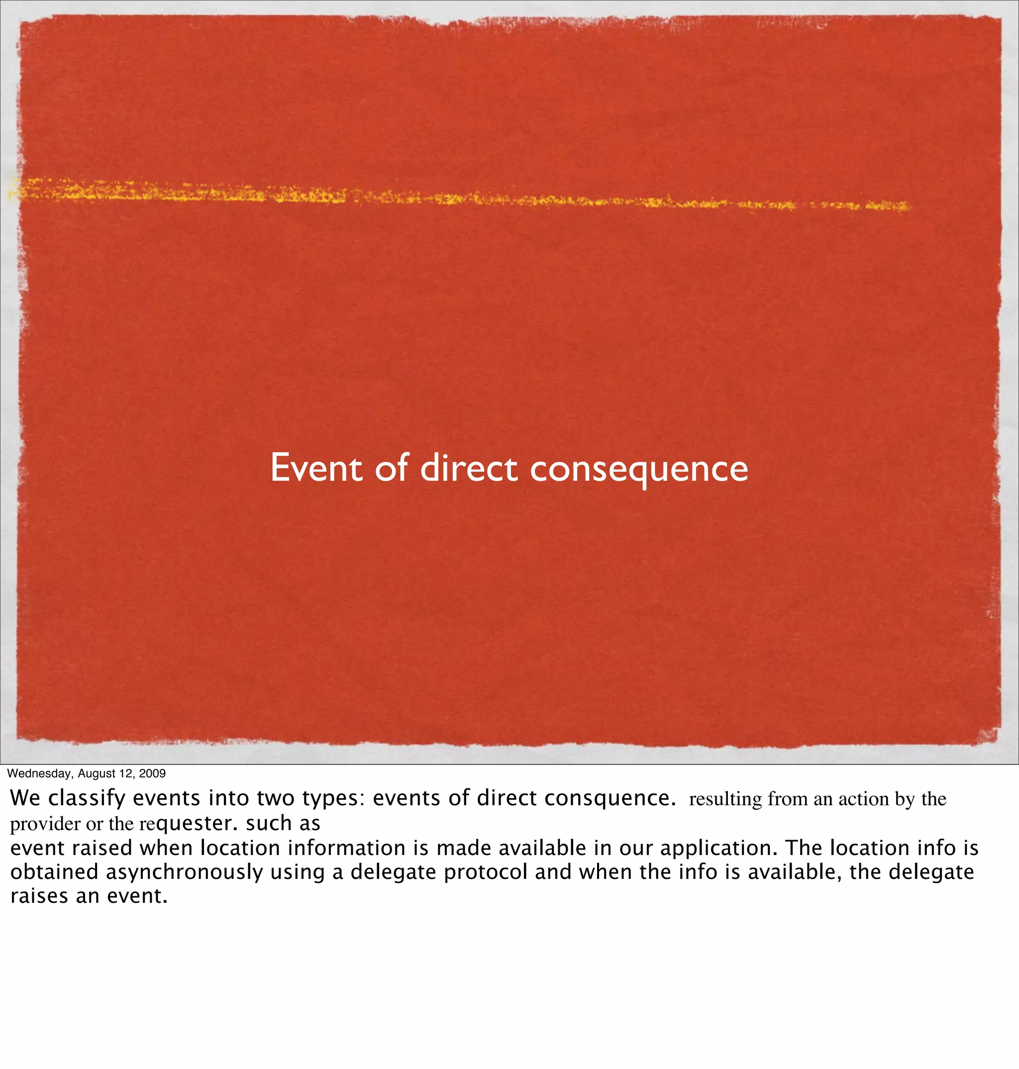 Event of direct consequence




Wednesday, August 12, 2009

We classify events into two types: events of direct consquence. resulting from an action by the
provider or the requester. such as
event raised when location information is made available in our application. The location info is
obtained asynchronously using a delegate protocol and when the info is available, the delegate
raises an event.
 
