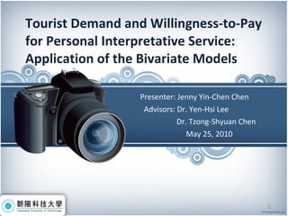 Tourist Demand and Willingness-to-Pay for Personal Interpretative Service:  Application of the Bivariate Models Presenter: Jenny Yin-Chen Chen  Advisors: Dr. Yen-Hsi Lee   Dr. Tzong-Shyuan Chen May 25, 2010 