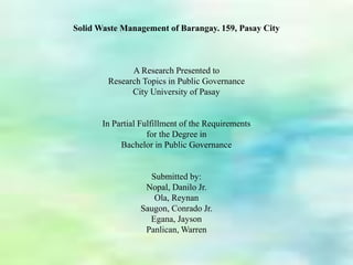 Solid Waste Management of Barangay. 159, Pasay City 
A Research Presented to 
Research Topics in Public Governance 
City University of Pasay 
In Partial Fulfillment of the Requirements 
for the Degree in 
Bachelor in Public Governance 
Submitted by: 
Nopal, Danilo Jr. 
Ola, Reynan 
Saugon, Conrado Jr. 
Egana, Jayson 
Panlican, Warren 
 