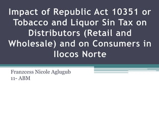 Impact of Republic Act 10351 or
Tobacco and Liquor Sin Tax on
Distributors (Retail and
Wholesale) and on Consumers in
Ilocos Norte
Franzcess Nicole Aglugub
11- ABM
 