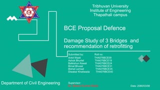 BCE Proposal Defence
Damage Study of 3 Bridges and
recommendation of retrofitting
Submitted by: Roll no:
Ankit Wasti THA076BCE09
Ashok Bhurtel THA076BCE19
Balkishun Kewat THA076BCE24
Bimal Bhusal THA076BCE31
Bishal Lamsal THA076BCE35
Diwakar Khatiwada THA076BCE40
Supervisor:
Date: 2080/03/08
Tribhuvan University
Institute of Engineering
Thapathali campus
Department of Civil Engineering
 
