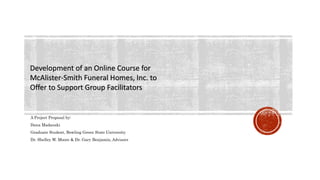 Development of an Online Course for
McAlister-Smith Funeral Homes, Inc. to
Offer to Support Group Facilitators
A Project Proposal by:
Dana Madanski
Graduate Student, Bowling Green State University
Dr. Shelley W. Moore & Dr. Gary Benjamin, Advisors
 