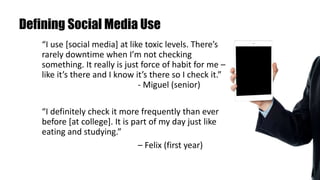 Defining Social Media Use
“I use [social media] at like toxic levels. There’s
rarely downtime when I’m not checking
something. It really is just force of habit for me –
like it’s there and I know it’s there so I check it.”
- Miguel (senior)
“I definitely check it more frequently than ever
before [at college]. It is part of my day just like
eating and studying.”
– Felix (first year)
 