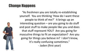 Change Happens
“As freshmen you are totally re-establishing
yourself. You are thinking ‘How do I want these
people to think of me?’ It brings up an
interesting question – are you going to do stuff
and post stuff to make people like you and does
that stuff represent YOU? Are you going for
masculine things to fit an expectation? Are you
going for things you believe in? I don’t know,
it’s really confusing sometimes.”
- Jaden (first year)
 
