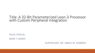 Title: A 32-Bit Parameterized Leon-3 Processor
with Custom Peripheral Integration
TALAL KHALIQ
MSEE-7 (DSSP)
SUPERVISOR: DR. AWAIS M. KAMBOH
1
 