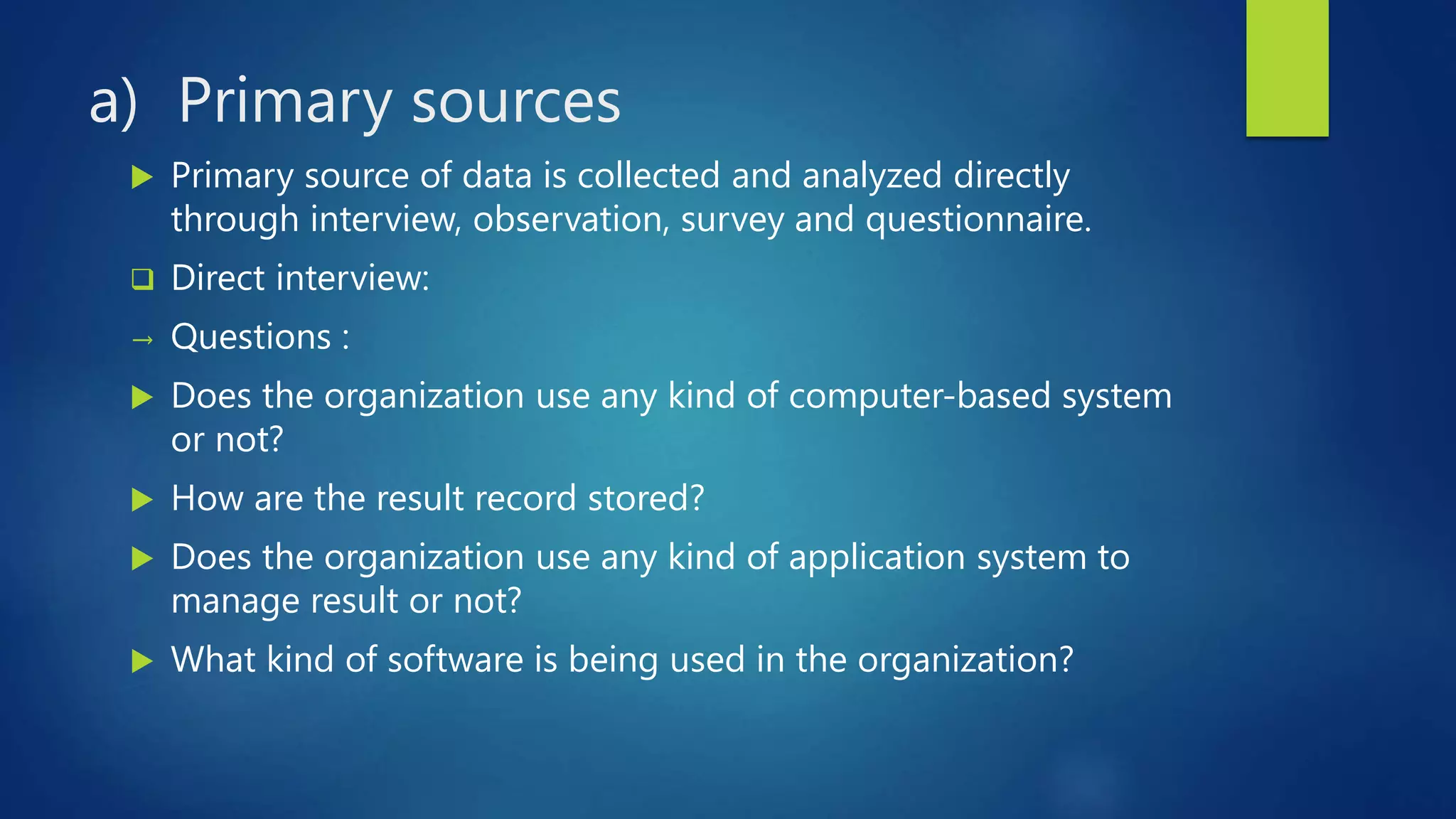 a) Primary sources
 Primary source of data is collected and analyzed directly
through interview, observation, survey and questionnaire.
 Direct interview:
→ Questions :
 Does the organization use any kind of computer-based system
or not?
 How are the result record stored?
 Does the organization use any kind of application system to
manage result or not?
 What kind of software is being used in the organization?
 