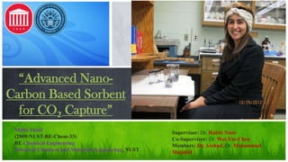 “Advanced NanoCarbon Based Sorbent
for CO2 Capture”
Maha Yusuf
(2009-NUST-BE-Chem-33)
BE Chemical Engineering
School of Chemical and Materials Engineering, NUST

Supervisor: Dr. Habib Nasir
Co-Supervisor: Dr. Wei-Yin-Chen
Members: Dr. Arshad, Dr. Mohammad
Mujahid

 