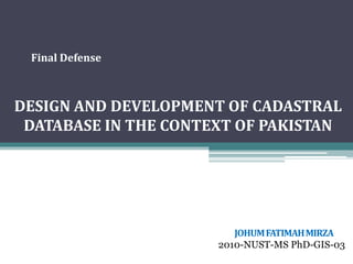 DESIGN AND DEVELOPMENT OF CADASTRAL
DATABASE IN THE CONTEXT OF PAKISTAN
JOHUMFATIMAHMIRZA
2010-NUST-MS PhD-GIS-03
IGIS - NUST
Final Defense
 