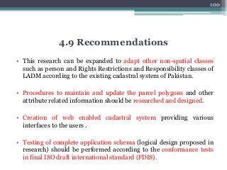 • This research can be expanded to adapt other non-spatial classes
such as person and Rights Restrictions and Responsibility classes of
LADM according to the existing cadastral system of Pakistan.
• Procedures to maintain and update the parcel polygons and other
attribute related information should be researched and designed.
• Creation of web enabled cadastral system providing various
interfaces to the users .
• Testing of complete application schema (logical design proposed in
research) should be performed according to the conformance tests
in final ISO draft international standard (FDIS).
100
4.9 Recommendations
 