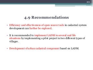 • Efficiency and effectiveness of open source tools in cadastral system
development can further be explored.
• It is recommended to implement LADM in several real life
situations by implementing a pilot project in two different types of
villages .
• Development of urban cadastral component based on LADM.
101
4.9 Recommendations
 
