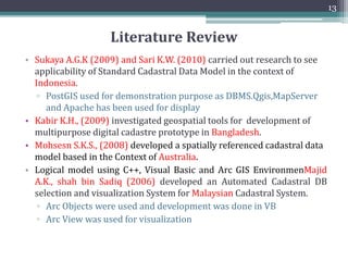 Objectives
• The overall objective of this research is:
▫ To understand the basic principles of existing cadastral system of
Pakistan
▫ To design and model the basic entities of existing cadastral system.
▫ To model selected designed entities into a specific cadastral data
model so as to make it standard compliant.
▫ To Implement adapted design in spatial DBMS software.
12
 
