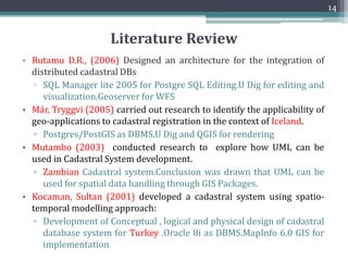 Literature Review
• Sukaya A.G.K (2009) and Sari K.W. (2010) carried out research to see
applicability of Standard Cadastral Data Model in the context of
Indonesia.
▫ PostGIS used for demonstration purpose as DBMS.Qgis,MapServer
and Apache has been used for display
• Kabir K.H., (2009) investigated geospatial tools for development of
multipurpose digital cadastre prototype in Bangladesh.
• Mohsesn S.K.S., (2008) developed a spatially referenced cadastral data
model based in the Context of Australia.
• Logical model using C++, Visual Basic and Arc GIS EnvironmenMajid
A.K., shah bin Sadiq (2006) developed an Automated Cadastral DB
selection and visualization System for Malaysian Cadastral System.
▫ Arc Objects were used and development was done in VB
▫ Arc View was used for visualization
13
 