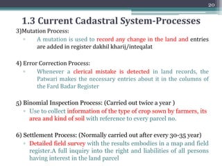 1.3 Current Cadastral System-Processes
1) Land Registration Process (Carried out after four years):
▫ Ownership in land is recorded and registered by government so
as to provide evidence of ownership and to facilitate dealing
▫ Entries of ownership are added in Register Haqdarane Zameen
(RHZ)
2) (Individual) Ownership Document Preparation Process:
▫ The document showing ownership of land of an individual is
called the "Fard Malkiyat"
19
 