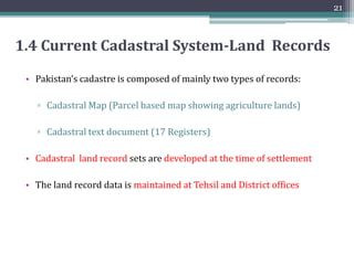 1.3 Current Cadastral System-Processes
3)Mutation Process:
▫ A mutation is used to record any change in the land and entries
are added in register dakhil kharij/inteqalat
4) Error Correction Process:
▫ Whenever a clerical mistake is detected in land records, the
Patwari makes the necessary entries about it in the columns of
the Fard Badar Register
5) Binomial Inspection Process: (Carried out twice a year )
▫ Use to collect information of the type of crop sown by farmers, its
area and kind of soil with reference to every parcel no.
6) Settlement Process: (Normally carried out after every 30-35 year)
▫ Detailed field survey with the results embodies in a map and field
register.A full inquiry into the right and liabilities of all persons
having interest in the land parcel
20
 