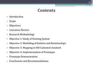 Contents
3
• Introduction
• Scope
• Objectives
• Literature Review
• Research Methodology
• Objective 1: Study of Existing System
• Objective 2: Modelling of Entities and Relationships
• Objective 3: Mapping in ISO Cadastral standard
• Objective 4: Implementation of Prototype
• Prototype Demonstration
• Conclusions and Recommendations
 