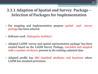 • Methodology
51
3.3 Adaption of Spatial and Survey Package of
LADM according to the Cadastral System of Pakistan
Formulation of rules, triggers and
constraints for historical data maintenance
Implementation in Postgres/Postgis
Preparation of Platform Specific Model (PSM)
Preparation of Platform Independent Model (PIM)
Selection of Packages to be implemented
Mapping of designed entities in correponding LADM classes
Study of ISO Model
 