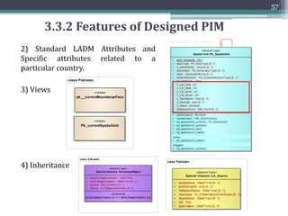 56
3.3.2 Features of Designed PIM
1) Consists of 4 types of sub classes
class Pakistan
Version EA 10.0 Unregistered Trial Version EA 10.0 Unregistered Trial Version EA 10.0 Unregistered Trial Version EA 10.0 Unregistered Trial Ve
Version EA 10.0 Unregistered Trial Version EA 10.0 Unregistered Trial Version EA 10.0 Unregistered Trial Version EA 10.0 Unregistered Trial Ve
Version EA 10.0 Unregistered Trial Version EA 10.0 Unregistered Trial Version EA 10.0 Unregistered Trial Version EA 10.0 Unregistered Trial Ve
Version EA 10.0 Unregistered Trial Version EA 10.0 Unregistered Trial Version EA 10.0 Unregistered Trial Version EA 10.0 Unregistered Trial Ve
Version EA 10.0 Unregistered Trial Version EA 10.0 Unregistered Trial Version EA 10.0 Unregistered Trial Version EA 10.0 Unregistered Trial Ve
Version EA 10.0 Unregistered Trial Version EA 10.0 Unregistered Trial Version EA 10.0 Unregistered Trial Version EA 10.0 Unregistered Trial Ve
Version EA 10.0 Unregistered Trial Version EA 10.0 Unregistered Trial Version EA 10.0 Unregistered Trial Version EA 10.0 Unregistered Trial Ve
Version EA 10.0 Unregistered Trial Version EA 10.0 Unregistered Trial Version EA 10.0 Unregistered Trial Version EA 10.0 Unregistered Trial Ve
Version EA 10.0 Unregistered Trial Version EA 10.0 Unregistered Trial Version EA 10.0 Unregistered Trial Version EA 10.0 Unregistered Trial Ve
Version EA 10.0 Unregistered Trial Version EA 10.0 Unregistered Trial Version EA 10.0 Unregistered Trial Version EA 10.0 Unregistered Trial Ve
Version EA 10.0 Unregistered Trial Version EA 10.0 Unregistered Trial Version EA 10.0 Unregistered Trial Version EA 10.0 Unregistered Trial Ve
Version EA 10.0 Unregistered Trial Version EA 10.0 Unregistered Trial Version EA 10.0 Unregistered Trial Version EA 10.0 Unregistered Trial Ve
Version EA 10.0 Unregistered Trial Version EA 10.0 Unregistered Trial Version EA 10.0 Unregistered Trial Version EA 10.0 Unregistered Trial Ve
Version EA 10.0 Unregistered Trial Version EA 10.0 Unregistered Trial Version EA 10.0 Unregistered Trial Version EA 10.0 Unregistered Trial Ve
Version EA 10.0 Unregistered Trial Version EA 10.0 Unregistered Trial Version EA 10.0 Unregistered Trial Version EA 10.0 Unregistered Trial Ve
Version EA 10.0 Unregistered Trial Version EA 10.0 Unregistered Trial Version EA 10.0 Unregistered Trial Version EA 10.0 Unregistered Trial Ve
Version EA 10.0 Unregistered Trial Version EA 10.0 Unregistered Trial Version EA 10.0 Unregistered Trial Version EA 10.0 Unregistered Trial Ve
Version EA 10.0 Unregistered Trial Version EA 10.0 Unregistered Trial Version EA 10.0 Unregistered Trial Version EA 10.0 Unregistered Trial Ve
Version EA 10.0 Unregistered Trial Version EA 10.0 Unregistered Trial Version EA 10.0 Unregistered Trial Version EA 10.0 Unregistered Trial Ve
Version EA 10.0 Unregistered Trial Version EA 10.0 Unregistered Trial Version EA 10.0 Unregistered Trial Version EA 10.0 Unregistered Trial Ve
Version EA 10.0 Unregistered Trial Version EA 10.0 Unregistered Trial Version EA 10.0 Unregistered Trial Version EA 10.0 Unregistered Trial Ve
Version EA 10.0 Unregistered Trial Version EA 10.0 Unregistered Trial Version EA 10.0 Unregistered Trial Version EA 10.0 Unregistered Trial Ve
Version EA 10.0 Unregistered Trial Version EA 10.0 Unregistered Trial Version EA 10.0 Unregistered Trial Version EA 10.0 Unregistered Trial Ve
«featureType»
Spatial Unit::Pk_SpatialUnit
+ suID_khasraNo :Oid
+ areaType :Pk_AreaType [0..*]
+ n_areaWritten :double [0..1]
+ dimension :Pk_DimensionType [0..1]
+ label :CharacterString [0..1]
+ surfaceRelation :Pk_SurfaceRelationType [0..1]
+ sourceParcel :array
+ n_LB_East :int
+ n_LB_West :int
+ n_LB_North :int
+ n_LB_South :int
+ n_fieldName :char [0..1]
+ n_remarks :char [0..*]
+ n_status :boolean
+ referencePoint :GM_Point [0..1]
+ areaClosed() :Boolean
+ createArea() :GM_MultiSurface
+ pk_spatialunit_current() :Pk_SpatialUnit
+ pk_spatialunit_update()
+ pk_spatialunit_del()
+ pk_spatialunit_insert()
«rule»
+ pk_spatialunit_insert()
«trigger»
+ pk_spatialunit_update()
«featureType»
Spatial Unit::Pk_SpatialUnitGroup
+ sugID :Oid
+ hierachyLevelID :Integer
+ hierarchyName :CharacterString [0..1]
+ labelName :CharacterString [0..1]
+ referencePoint :GM_Point [0..1]
+ geometry :GM_Multisurface
constraints
{relavant spatial units within spatial unit group}
«featureType»
Spatial Unit::Pk_LegalSpaceBuildingUnit
+ buildingUnitID :Oid [0..1]
+ type :Pk_BuildingUnitType [0..1]
+ geometry :GM_Multicurve
«featureType»
Spatial Unit::Pk_Lev el
+ IID :Oid
+ name :char(50) [0..1]
+ registerType :Pk_RegisterType
+ structure :Pk_StructureType
+ type :Pk_LevelContentType [0..1]
+ status :boolean [0..1]
+ getGeometry() :GM_Geometry
«featureType»
Spatial Unit::
Pk_RequiredRelationshipSpatialUnit
+ lID :Oid
+ name :CharacterString [0..1]
+ registerType :Pk_RegisterType
+ structure :Pk_StructureType [0..1]
+ contentType :Pk_LevelContentType [0..1]
«invariant»
{if dimension=2D then volume not specified
if dimension=3D then area not specified}
+level
0..1
+su
0..*
+whole
*
+part
*
+element
1..*
+set
0..1
 