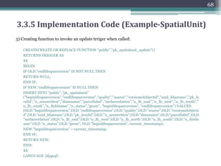 1) Adding versioned object id in the spatialUnit Table:
ALTER TABLE "public"."pk_spatialunit" DROP CONSTRAINT "pk_pk_spatialunit",
ADD PRIMARY KEY ("versionedobjectid");
2) Creating view on spatial unit table to see only current parecls:
CREATE VIEW "public"."pk_spatialunit_current" AS SELECT
"beginlifespanversion","endlifespanversion","quality","source","versionedobjectid","
suid_khasrano","pk_levelid","n_areawritten","dimension","parcellabel","surfacerela
tion","n_lb_east","n_lb_west","n_lb_north","n_lb_south","n_fieldname","n_status
","geom" FROM "public"."pk_spatialunit" WHERE "endlifespanversion" IS NULL;
67
3.3.5 Implementation Code (Example-SpatialUnit)
 