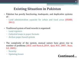 Existing Situation in Pakistan
• Pakistan has poorly functioning, inadequate, and duplicative systems
of :
▫ Land administration separate for urban and rural areas (USAID,
2011)
• Traditional system of land records is organized:
▫ Land registers
▫ Cadastral maps in paper formats
▫ Archaic paper based system
• The complexity of the system, manual nature have given rise to
number of problems (Ali.Z. and Nasir.A.,2010 , Qazi, M.U., 2005 , Raza,
S.F., 2005) :
▫ Security
▫ Updating Issues
8
Continued…
 