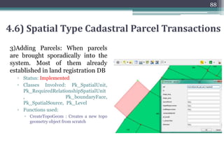 1) Splitting Parcel Transaction: Splitting of parcels in two or more
parts
▫ Status: Implemented
▫ Classes Involved: Pk_SpatialUnit, Pk_RequiredRelationshipSpatialUnit,
Pk_boundaryFace, Pk_SpatialSource, Pk_Level
▫ Functions used:
▫ ST_AddEdgeNewFaces: Add a new edge and, if in doing so it splits a face, delete the
original face and replace it with two new faces.
▫ ST_AddEdgeModFace: Add a new edge and, if in doing so it splits a face, modify the
original face and add a new face.
▫ Updates all existing joined edges and relationships accordingly.
▫ Parent parcel information can be stored in sourceParcel attribute of table Pk_spatialUnit
87
4.6) Spatial Type Cadastral Parcel Transactions
 