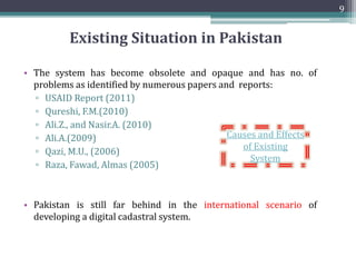 • The system has become obsolete and opaque and has no. of
problems as identified by numerous papers and reports:
▫ USAID Report (2011)
▫ Qureshi, F.M.(2010)
▫ Ali.Z., and Nasir.A. (2010)
▫ Ali.A.(2009)
▫ Qazi, M.U., (2006)
▫ Raza, Fawad, Almas (2005)
• Pakistan is still far behind in the international scenario of
developing a digital cadastral system.
9
Existing Situation in Pakistan
Causes and Effects
of Existing
System
 