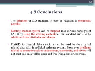 3)Adding Parcels: When parcels
are brought sporadically into the
system. Most of them already
established in land registration DB
▫ Status: Implemented
▫ Classes Involved: Pk_SpatialUnit,
Pk_RequiredRelationshipSpatialUnit
, Pk_boundaryFace,
Pk_SpatialSource, Pk_Level
▫ Functions used:
▫ CreateTopoGeom : Creates a new topo
geometry object from scratch
91
4.6) Spatial Type Cadastral Parcel Transactions
 