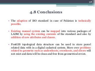 4.8 Conclusions
• The adaption of ISO standard in case of Pakistan is technically
possible.
• Existing manual system can be mapped into various packages of
LADM by using the existing contents of the standard and also by
addition of new attributes and classes.
• PostGIS topological data structure can be used to store parcel
related data with in a digital cadastral system. More over problems
related to geometry such as undershoots, overshoots, and slivers will
not exist and data will be clean and free from geometrical errors.
98
 