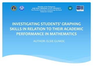 INVESTIGATING STUDENTS’ GRAPHING
SKILLS IN RELATION TO THEIR ACADEMIC
PERFORMANCE IN MATHEMATICS
AUTHOR: ELSIE GUMOC
Republic of the Philippines
JOSE RIZAL MEMORIAL STATE UNIVERSITY
The Premier University in Zamboanga Del Norte
Katipunan Campus
 