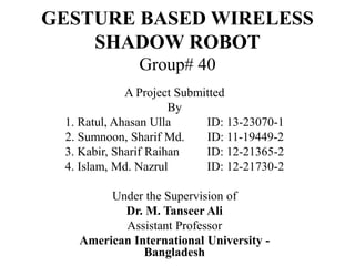 GESTURE BASED WIRELESS
SHADOW ROBOT
Group# 40
A Project Submitted
By
1. Ratul, Ahasan Ulla ID: 13-23070-1
2. Sumnoon, Sharif Md. ID: 11-19449-2
3. Kabir, Sharif Raihan ID: 12-21365-2
4. Islam, Md. Nazrul ID: 12-21730-2
Under the Supervision of
Dr. M. Tanseer Ali
Assistant Professor
American International University -
Bangladesh
 