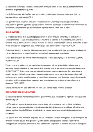 El hipotálamo comienza a secretar y sintetizar en forma pulsátil en la edad de la pubertad la hormona
liberadora de gonadotrofina (GnRH)
La (GnRH) estimula a la hipófisis para producir las gonadotrofinas: hormona luteinizante (LH) y la
hormona folículo estimulante (FSH)
Las gonadotrofinas actúan en el ovario, y regulan sus dos funciones principales por una lado la
producción de gametas y por otro la producción de hormonas esteroides, estas hormonas comprenden los
estrógenos y progesterona que actuaran sobre órganos blancos, entre ellos el utero.
CICLO OVARICO
El estado inicial antes de la pubertad podeos ver en un ovario folículos primordial, en cada ciclo se
seleccionan entre 15 y 20 folículos primarios, solo uno va a alcanzar la madurez total, solo uno va a
formar el folículo de DE GRAAF o folículo maduro, ese folículo se conoce como folículo dominante, el resto
de los folículos van a degenerar, esta primera etapa se la conoce como FASE FOLICULAR.
En la mitad del ciclo, ej en el día 14 si estamos hablando de un ciclo de 28 días se produce el colapso del
folículo dominante, es la expulsión del ovocito desde el ovario es decir la ovulación.
Luego de la expulsión del ovocito el folículo colapsado se llena de sangre y se lo denomina CUERPO
HEMORRAGICO.
Posteriormente el tejido conectivo invade la antigua cavidad folicular y las células de la capa de la
granulosa con las celulas de la capa interna de la teca dan lugar a una estructura glandular denominada
CUERPO LUTEO. Este cuerpo luteo secreta tanto estrógeno como progesterona. En caso de que el
ovocito sea fecundado el cuerpo luteo no degenera sino que permanece y se llama cuerpo luteo del
embarazo, si el ovocito no es fecundado el cuerpo luteo degenera y se lo denomina cuerpo albicans esta
estructura está formada por tejido conectivo, y en esta etapa donde se forma el cuerpo luteo se la
denomina FASE LUTEA.
En el ovario ocurre dos fase la folicular y la fase lutea y entre medio ocurre la ovulación
REGULACION DEL CICLO OVARICO
El hipotálamo libera la hormona liberadora de gonadotrofina, que actúa sobre la hipófisis y hace que esta
libere FSH y LH.
La FSH es la encargada de inducir el crecimiento de los folículos durante los 8 a 10 día de la fase
folicular, durante esta etapa también ocurre la selección del folículo dominante, al llegar a finalizar esta
fase no solo interviene la FSH sino también la LH, a medida que crecen estos folículos esto generan
estrógenos.
Las células de la teca interna en respuesta a la LH sintetizan y secretan andrógenos, estos andrógenos se
difunden hacia las células de la granulosa y estas son las encargadas de catalizar y convertir los
andrógenos en estrógenos, entonces en esta fase folicular se produce el aumento del nivel de estrógenos,
 