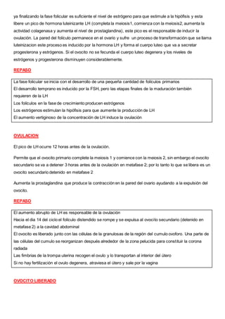 ya finalizando la fase folicular es suficiente el nivel de estrógeno para que estimule a la hipófisis y esta
libere un pico de hormona luteinizante LH (completa la meiosis1, comienza con la meiosis2, aumenta la
actividad colagenasa y aumenta el nivel de prostaglandina), este pico es el responsable de inducir la
ovulación. La pared del folículo permanece en el ovario y sufre un proceso de transformación que se llama
luteinizacion este proceso es inducido por la hormona LH y forma el cuerpo luteo que va a secretar
progesterona y estrógenos. Si el ovocito no se fecunda el cuerpo luteo degenera y los niveles de
estrógenos y progesterona disminuyen considerablemente.
REPASO
La fase folicular se inicia con el desarrollo de una pequeña cantidad de folículos primarios
El desarrollo temprano es inducido por la FSH, pero las etapas finales de la maduración también
requieren de la LH
Los folículos en la fase de crecimiento producen estrógenos
Los estrógenos estimulan la hipófisis para que aumente la producción de LH
El aumento vertiginoso de la concentración de LH induce la ovulación
OVULACION
El pico de LH ocurre 12 horas antes de la ovulación.
Permite que el ovocito primario complete la meiosis 1 y comience con la meiosis 2, sin embargo el ovocito
secundario se va a detener 3 horas antes de la ovulación en metafase 2; por lo tanto lo que se libera es un
ovocito secundario detenido en metafase 2
Aumenta la prostaglandina que produce la contracción en la pared del ovario ayudando a la expulsión del
ovocito.
REPASO
El aumento abrupto de LH es responsable de la ovulación
Hacia el dia 14 del ciclo el folículo distendido se rompe y se expulsa al ovocito secundario (detenido en
metafase 2) a la cavidad abdominal
El ovocito es liberado junto con las células de la granulosas de la región del cumulo ovoforo. Una parte de
las células del cumulo se reorganizan después alrededor de la zona pelucida para constituir la corona
radiada
Las fimbrias de la trompa uterina recogen el ovulo y lo transportan al interior del útero
Si no hay fertilización el ovulo degenera, atraviesa el útero y sale por la vagina
OVOCITO LIBERADO
 
