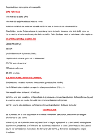 Características: sangre roja e incoagulable
DIAS FERTILES
Vida fértil del ovocito: 24hs
Vida fértil del espermatozoide: hasta 5-7 días
Para calcular el día de ovulación se debe restar 14 días al último día del ciclo menstrual
Días fértiles: son los 7 días antes de la ovulación y como el ovocito tiene una vida fértil de 24 horas se
debe considerar hasta un día después de la ovulación. Este cálculo es válido si se trata de ciclos regulares
ANATOMIA GENITAL MASCULINA
VER DIAPOSITIVA
SEMEN
(Plasma seminal + espermatozoides)
Liquidos testiculares + glandulas bulbouretrales
60-75% vesicula seminal
10% espermatozoide
25-30% prostata
EJE HIPOTALAMO-HIPOFISIS-GONADAL
El hipotalamo secreta la hormona liberadora de gonadotrofina (GnRH)
La GnRH estimula a hipofisis para producir las gonadotrofinas: FSH y LH
Las gonadotrofinas actuan en el testiculo:
La LH se une alos receptores en las celulas de leydig para estimular la produccion de testosterona, la cual
a su vez se une a las celulas de sertoli para promover la espermatogenesis
La FSH se une a las celulas de sertoli para estimular la produccion de liquido testicular
FECUNDACION
Es el proceso por el cual los gametos masculinos y femeninos se fusionan, esto ocurre en la region
ampular de la tuba uterina
Solo el 1% de los espermatozoides depositados en la vagina ingresan en el cuello uterino, donde pueden
sobrevivir muchas horas. El movimiento del espermatozoide desde el cuello uterino hasta la tuba uterina
ocurre por contracciones musculares del utero y la tuba uterina, y de manera escasa por su propia
propulsion.
 