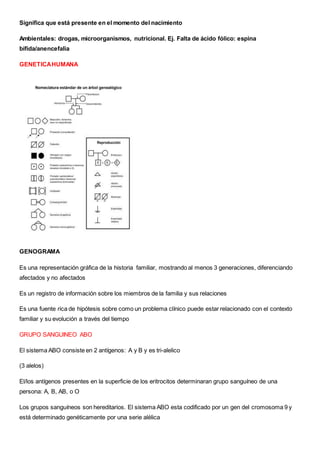 Significa que está presente en el momento del nacimiento
Ambientales: drogas, microorganismos, nutricional. Ej. Falta de ácido fólico: espina
bífida/anencefalia
GENETICAHUMANA
GENOGRAMA
Es una representación gráfica de la historia familiar, mostrando al menos 3 generaciones, diferenciando
afectados y no afectados
Es un registro de información sobre los miembros de la familia y sus relaciones
Es una fuente rica de hipótesis sobre como un problema clínico puede estar relacionado con el contexto
familiar y su evolución a través del tiempo
GRUPO SANGUINEO ABO
El sistema ABO consiste en 2 antígenos: A y B y es tri-alelico
(3 alelos)
El/los antígenos presentes en la superficie de los eritrocitos determinaran grupo sanguíneo de una
persona: A, B, AB, o O
Los grupos sanguíneos son hereditarios. El sistema ABO esta codificado por un gen del cromosoma 9 y
está determinado genéticamente por una serie alélica
 