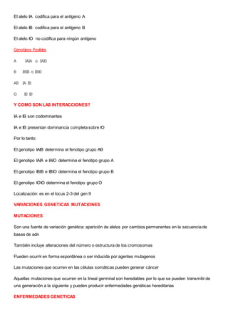 El alelo IA codifica para el antígeno A
El alelo IB codifica para el antígeno B
El alelo IO no codifica para ningún antígeno
Genotipos Posibles
A IAIA o IAI0
B IBIB o IBI0
AB IA IB
O I0 I0
Y COMO SON LAS INTERACCIONES?
IA e IB son codominantes
IA e IB presentan dominancia completa sobre IO
Por lo tanto:
El genotipo IAIB determina el fenotipo grupo AB
El genotipo IAIA e IAIO determina el fenotipo grupo A
El genotipo IBIB e IBIO determina el fenotipo grupo B
El genotipo IOIO determina el fenotipo grupo O
Localización: es en el locus 2-3 del gen 9
VARIACIONES GENETICAS MUTACIONES
MUTACIONES
Son una fuente de variación genética: aparición de alelos por cambios permanentes en la secuencia de
bases de adn
También incluye alteraciones del número o estructura de los cromosomas
Pueden ocurrir en forma espontánea o ser inducida por agentes mutagenos
Las mutaciones que ocurren en las células somáticas pueden generar cáncer
Aquellas mutaciones que ocurren en la lineal germinal son heredables por lo que se pueden transmitir de
una generación a la siguiente y pueden producir enfermedades genéticas hereditarias
ENFERMEDADES GENETICAS
 