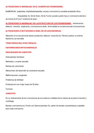 ALTERACIONES O ANOMALIAS EN EL NUMERO DE CROMOSOMAS:
NUMERICAS: poliploidias (triploidia/tetraploidia) exceso cromosómico completo ej triploidia 69,xx
Aneuploidias Ej. Sd de Down, Sd de Turner sucede cuando hay un cromosoma demás o
de menos Ej 47,xx,21 sindrome de down
ALTERACIONES O ANOMALIAS EN LA ESTRUCTURS DE LOS CROMOSOMAS: translocación,
delecion, inversión, duplicación, cromosoma en anillo. Anormalidad en la estructura del cromosomicas
ALTERACIONES O MUTACIONES A NIVEL DE UN GEN INDIVIDUAL:
Alteración en la secuencia de bases (sustitución, delecion, inserción) Ej. Fibrosis quística, la anemia
falciforme y la hemofilia
TRASTORNOS MULTIFACTORIALES
ENFERMEDADES MITOCONDRIALES
INDICACIONES DE CARIOTIPO
Antecedentes familiares
Mortinatos o muerte neonatal
Retraso de crecimiento
Alteraciones del desarrollo de caracteres sexuales
Malformaciones congénitas
Problemas de fertilidad
Embarazo en una mujer mayor de 35 años
Tumores
CARIOTIPO
Es un ordenamiento de los cromosomas de una celula en metafase de la mitosis de acuerdo al tamaño y
morfología
Bandeo cromosómico ej. Tinción con Giemsa (bandeo G): patrón de bandas características y repetible
para cada cromosoma.
 