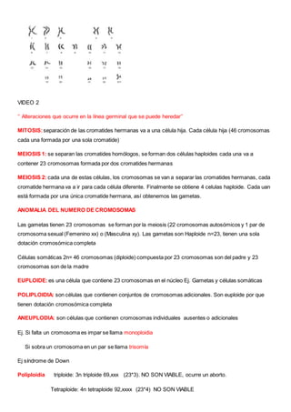 VIDEO 2
‘’ Alteraciones que ocurre en la línea germinal que se puede heredar’’
MITOSIS:separación de las cromatides hermanas va a una célula hija. Cada célula hija (46 cromosomas
cada una formada por una sola cromatide)
MEIOSIS 1: se separan las cromatides homólogos, se forman dos células haploides cada una va a
contener 23 cromosomas formada por dos cromatides hermanas
MEIOSIS 2: cada una de estas células, los cromosomas se van a separar las cromatides hermanas, cada
cromatide hermana va a ir para cada célula diferente. Finalmente se obtiene 4 celulas haploide. Cada uan
está formada por una única cromatide hermana, así obtenemos las gametas.
ANOMALIA DEL NUMERO DE CROMOSOMAS
Las gametas tienen 23 cromosomas se forman por la meiosis (22 cromosomas autosómicos y 1 par de
cromosoma sexual (Femenino xx) o (Masculina xy). Las gametas son Haploide n=23, tienen una sola
dotación cromosómica completa
Células somáticas 2n= 46 cromosomas (diploide) compuesta por 23 cromosomas son del padre y 23
cromosomas son de la madre
EUPLOIDE:es una célula que contiene 23 cromosomas en el núcleo Ej. Gametas y células somáticas
POLIPLOIDIA: son células que contienen conjuntos de cromosomas adicionales. Son euploide por que
tienen dotación cromosómica completa
ANEUPLODIA: son células que contienen cromosomas individuales ausentes o adicionales
Ej. Si falta un cromosoma es impar se llama monoploidia
Si sobra un cromosoma en un par se llama trisomía
Ej síndrome de Down
Poliploidia triploide: 3n triploide 69,xxx (23*3). NO SON VIABLE, ocurre un aborto.
Tetraploide: 4n tetraploide 92,xxxx (23*4) NO SON VIABLE
 
