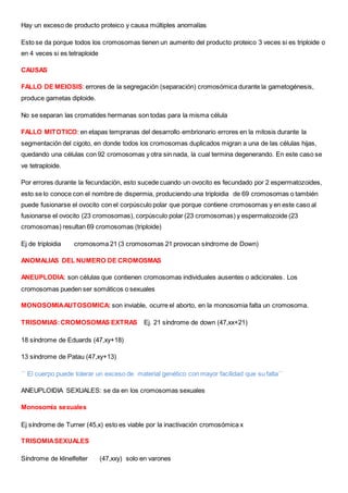 Hay un exceso de producto proteico y causa múltiples anomalías
Esto se da porque todos los cromosomas tienen un aumento del producto proteico 3 veces si es triploide o
en 4 veces si es tetraploide
CAUSAS
FALLO DE MEIOSIS: errores de la segregación (separación) cromosómica durante la gametogénesis,
produce gametas diploide.
No se separan las cromatides hermanas son todas para la misma célula
FALLO MITOTICO: en etapas tempranas del desarrollo embrionario errores en la mitosis durante la
segmentación del cigoto, en donde todos los cromosomas duplicados migran a una de las células hijas,
quedando una células con 92 cromosomas y otra sin nada, la cual termina degenerando. En este caso se
ve tetraploide.
Por errores durante la fecundación, esto sucede cuando un ovocito es fecundado por 2 espermatozoides,
esto se lo conoce con el nombre de dispermia, produciendo una triploidia de 69 cromosomas o también
puede fusionarse el ovocito con el corpúsculo polar que porque contiene cromosomas y en este caso al
fusionarse el ovocito (23 cromosomas), corpúsculo polar (23 cromosomas) y espermatozoide (23
cromosomas) resultan 69 cromosomas (triploide)
Ej de triploidia cromosoma 21 (3 cromosomas 21 provocan síndrome de Down)
ANOMALIAS DEL NUMERO DE CROMOSMAS
ANEUPLODIA: son células que contienen cromosomas individuales ausentes o adicionales. Los
cromosomas pueden ser somáticos o sexuales
MONOSOMIAAUTOSOMICA: son inviable, ocurre el aborto, en la monosomia falta un cromosoma.
TRISOMIAS:CROMOSOMAS EXTRAS Ej. 21 síndrome de down (47,xx+21)
18 síndrome de Eduards (47,xy+18)
13 síndrome de Patau (47,xy+13)
´´ El cuerpo puede tolerar un exceso de material genético con mayor facilidad que su falta´´
ANEUPLOIDIA SEXUALES: se da en los cromosomas sexuales
Monosomia sexuales
Ej síndrome de Turner (45,x) esto es viable por la inactivación cromosómica x
TRISOMIASEXUALES
Síndrome de klinelfelter (47,xxy) solo en varones
 