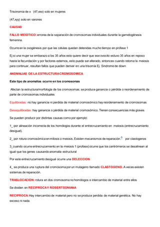Trisonomia de x (47,xxx) solo en mujeres
(47,xyy) solo en varones
CAUSAS
FALLO MEIOTICO: errores de la separación de cromosomas individuales durante la gametogénesis
femenina.
Ocurre en la ovogénesis por que las células quedan detenidas mucho tiempo en profase 1
Ej si una mujer se embarazo a los 35 años esto quiere decir que ese ovocito estuvo 35 años en reposo
hasta la fecundación y por factores externos, esto puede ser alterado, entonces cuando retoma la meiosis
para continuar, resultan fallos que pueden derivar en una trisomía Ej. Sindrome de down
ANOMALIAS DE LA ESTRUCTURACROMOSOMICA
Este tipo de anomalías ocurre en los cromosomas
Afectan la estructura/morfología de los cromosomas: se produce ganancia o pérdida o reordenamiento de
parte de cromosomas individuales
Equilibradas: no hay ganancia ni perdida de material cromosómico hay reordenamiento de cromosomas
Desequilibradas: hay ganancia o pérdida de material cromosómico. Tienen consecuencias más graves
Se pueden producir por distintas causas como por ejemplo:
1_ por alineación incorrecta de los homólogos durante el entrecruzamiento en meiosis (entrecruzamiento
desigual).
2_ por rotura cromosómica en mitosis o meiosis. Existen mecanismos de reparación. por clastogenos
3_cuando ocurre entrecruzamiento en la meiosis 1 (profase) ocurre que los centrómeros se desalinean al
igual que los genes causando anomalía estructural
Por este entrecruzamiento desigual ocurre una DELECCION
4_ se produce una ruptura del cromosoma por un mutageno llamado CLASTOGENO. A veces existen
sistemas de reparación.
TRASLOCACION: rotura en dos cromosoma no homólogos e intercambio de material entre ellos
Se dividen en RECIPROCAY ROBERTSONIANA
RECIPROCA: Hay intercambio de material pero no se produce perdida de material genética. No hay
exceso ni nada.
 