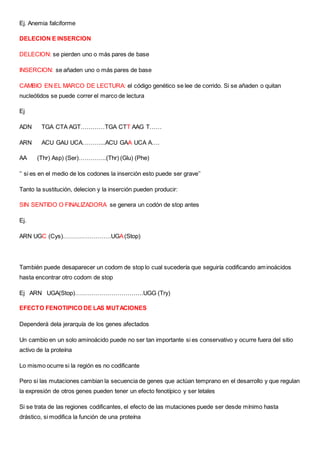 Ej. Anemia falciforme
DELECION E INSERCION
DELECION: se pierden uno o más pares de base
INSERCION: se añaden uno o más pares de base
CAMBIO EN EL MARCO DE LECTURA: el código genético se lee de corrido. Si se añaden o quitan
nucleótidos se puede correr el marco de lectura
Ej
ADN TGA CTA AGT…………TGA CTT AAG T……
ARN ACU GAU UCA………...ACU GAA UCA A….
AA (Thr) Asp) (Ser)…………..(Thr) (Glu) (Phe)
‘’ si es en el medio de los codones la inserción esto puede ser grave’’
Tanto la sustitución, delecion y la inserción pueden producir:
SIN SENTIDO O FINALIZADORA se genera un codón de stop antes
Ej.
ARN UGC (Cys)……………………UGA(Stop)
También puede desaparecer un codom de stop lo cual sucedería que seguiría codificando aminoácidos
hasta encontrar otro codom de stop
Ej ARN UGA(Stop)…………………………….UGG (Try)
EFECTO FENOTIPICO DE LAS MUTACIONES
Dependerá dela jerarquía de los genes afectados
Un cambio en un solo aminoácido puede no ser tan importante si es conservativo y ocurre fuera del sitio
activo de la proteína
Lo mismo ocurre si la región es no codificante
Pero si las mutaciones cambian la secuencia de genes que actúan temprano en el desarrollo y que regulan
la expresión de otros genes pueden tener un efecto fenotípico y ser letales
Si se trata de las regiones codificantes, el efecto de las mutaciones puede ser desde mínimo hasta
drástico, si modifica la función de una proteína
 