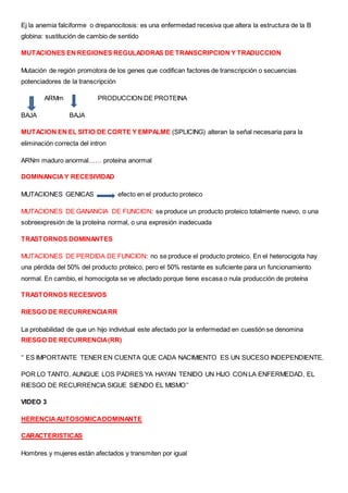 Ej la anemia falciforme o drepanocitosis: es una enfermedad recesiva que altera la estructura de la B
globina: sustitución de cambio de sentido
MUTACIONES EN REGIONES REGULADORAS DE TRANSCRIPCION Y TRADUCCION
Mutación de región promotora de los genes que codifican factores de transcripción o secuencias
potenciadores de la transcripción
ARMm PRODUCCION DE PROTEINA
BAJA BAJA
MUTACION EN EL SITIO DE CORTE Y EMPALME (SPLICING) alteran la señal necesaria para la
eliminación correcta del intron
ARNm maduro anormal…… proteína anormal
DOMINANCIAY RECESIVIDAD
MUTACIONES GENICAS efecto en el producto proteico
MUTACIONES DE GANANCIA DE FUNCION: se produce un producto proteico totalmente nuevo, o una
sobreexpresión de la proteína normal, o una expresión inadecuada
TRASTORNOS DOMINANTES
MUTACIONES DE PERDIDA DE FUNCION: no se produce el producto proteico. En el heterocigota hay
una pérdida del 50% del producto proteico, pero el 50% restante es suficiente para un funcionamiento
normal. En cambio, el homocigota se ve afectado porque tiene escasa o nula producción de proteína
TRASTORNOS RECESIVOS
RIESGO DE RECURRENCIARR
La probabilidad de que un hijo individual este afectado por la enfermedad en cuestión se denomina
RIESGO DE RECURRENCIA(RR)
‘’ ES IMPORTANTE TENER EN CUENTA QUE CADA NACIMIENTO ES UN SUCESO INDEPENDIENTE.
POR LO TANTO, AUNQUE LOS PADRES YA HAYAN TENIDO UN HIJO CONLA ENFERMEDAD, EL
RIESGO DE RECURRENCIA SIGUE SIENDO EL MISMO’’
VIDEO 3
HERENCIAAUTOSOMICADOMINANTE
CARACTERISTICAS
Hombres y mujeres están afectados y transmiten por igual
 
