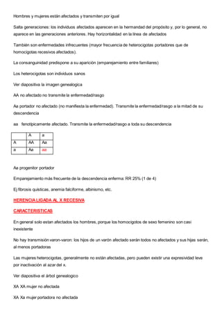 Hombres y mujeres están afectados y transmiten por igual
Salta generaciones: los individuos afectados aparecen en la hermandad del propósito y, por lo general, no
aparece en las generaciones anteriores. Hay horizontalidad en la línea de afectados
También son enfermedades infrecuentes (mayor frecuencia de heterocigotas portadores que de
homocigotas recesivos afectados).
La consanguinidad predispone a su aparición (emparejamiento entre familiares)
Los heterocigotas son individuos sanos
Ver diapositiva la imagen genealogica
AA no afectado no transmite la enfermedad/rasgo
Aa portador no afectado (no manifiesta la enfermedad). Transmite la enfermedad/rasgo a la mitad de su
descendencia
aa fenotípicamente afectado. Transmite la enfermedad/rasgo a toda su descendencia
A a
A AA Aa
a Aa aa
Aa progenitor portador
Emparejamiento más frecuente de la descendencia enferma: RR 25% (1 de 4)
Ej fibrosis quísticas, anemia falciforme, albinismo, etc.
HERENCIALIGADA AL X RECESIVA
CARACTERISTICAS
En general solo estan afectados los hombres, porque los homocigotos de sexo femenino son casi
inexistente
No hay transmisión varon-varon: los hijos de un varón afectado serán todos no afectados y sus hijas serán,
al menos portadoras
Las mujeres heterocigotas, generalmente no están afectadas, pero pueden existir una expresividad leve
por inactivación al azar del x.
Ver diapositiva el árbol genealogico
XA XA mujer no afectada
XA Xa mujer portadora no afectada
 