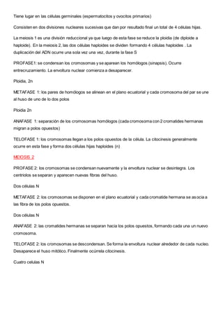Tiene lugar en las células germinales (espermatocitos y ovocitos primarios)
Consisten en dos divisiones nucleares sucesivas que dan por resultado final un total de 4 células hijas.
La meiosis 1 es una división reduccional ya que luego de esta fase se reduce la ploidia (de diploide a
haploide). En la meiosis 2, las dos células haploides se dividen formando 4 células haploides . La
duplicación del ADN ocurre una sola vez una vez, durante la fase S
PROFASE1: se condensan los cromosomas y se aparean los homólogos (sinapsis). Ocurre
entrecruzamiento. La envoltura nuclear comienza a desaparecer.
Ploidia, 2n
METAFASE 1: los pares de homólogos se alinean en el plano ecuatorial y cada cromosoma del par se une
al huso de uno de lo dos polos
Ploidia 2n
ANAFASE 1: separación de los cromosomas homólogos (cada cromosoma con 2 cromatides hermanas
migran a polos opuestos)
TELOFASE 1: los cromosomas llegan a los polos opuestos de la célula. La citocinesis generalmente
ocurre en esta fase y forma dos células hijas haploides (n)
MEIOSIS 2
PROFASE 2: los cromosomas se condensan nuevamente y la envoltura nuclear se desintegra. Los
centriolos se separan y aparecen nuevas fibras del huso.
Dos células N
METAFASE 2: los cromosomas se disponen en el plano ecuatorial y cada cromatide hermana se asocia a
las fibra de los polos opuestos.
Dos células N
ANAFASE 2: las cromatides hermanas se separan hacia los polos opuestos, formando cada una un nuevo
cromosoma.
TELOFASE 2: los cromosomas se descondensan. Se forma la envoltura nuclear alrededor de cada nucleo.
Desaparece el huso mitótico. Finalmente ocúrrela citocinesis.
Cuatro celulas N
 
