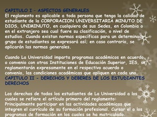 CAPITULO I – ASPECTOS GENERALES
El reglamento es aplicable a toda persona que tenga la calidad de
estudiante de la CORPORACION UNIVERSITARIA MINUTO DE
DIOS, UNIMINUTO, en cualquiera de sus Sedes, en Colombia o
en el extranjero sea cual fuere su clasificación, o nivel de
estudios. Cuando existan normas específicas para un determinado
grupo de estudiantes se expresará así; en caso contrario, se
aplicarán las normas generales.

Cuando La Universidad imparta programas académicos en acuerdo
o convenio con otras Instituciones de Educación Superior, IES, se
reglamentarán expresamente en el respectivo acuerdo o
convenio, las condiciones académicas que apliquen en cada uno.
CAPITULO II - DERECHOS Y DEBERES DE LOS ESTUDIANTES
DERECHOS

Los derechos de todos los estudiantes de La Universidad a los
cuales se refiere el artículo primero del reglamento:
Principalmente participar en las actividades académicas que
integren el currículo de su formación profesional. Cursar el o los
programas de formación en los cuales se ha matriculado.
 