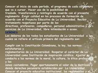 Conocer al inicio de cada período, el programa de cada asignatura
que va a cursar. Hacer uso de la posibilidad de
traslado, transferencia y reintegro de acuerdo con el presente
reglamento .Exigir calidad en los procesos de formación de
acuerdo con el Proyecto Educativo de La Universidad. Recibir
tratamiento respetuoso por parte de las
directivas, profesores, compañeros, personal administrativo y de
servicios de La Universidad, libre intimidación o acoso.
DEBERES
Los deberes de los todos los estudiantes de La Universidad a los
cuales se refiere el artículo primero del reglamento son:

Cumplir con la Constitución Colombiana, la ley, las normas
estatutarias y
reglamentarias de La Universidad. Respetar el carácter de La
Universidad como Institución de inspiración católica. Ajustar su
conducta a las normas de la moral, la cultura, la ética profesional
y las
sanas costumbres. Pagar oportunamente el valor de la matrícula y
demás derechos pecuniario establecidos por La Universidad.
Conocer el proyecto educativo institucional, los reglamentos y el
 