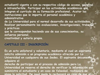 estudiantil vigente o con su respectivo código de acceso, personal
e intransferible. Participar en las actividades académicas que
integren el currículo de su formación profesional. Acatar las
instrucciones que le imparta el personal académico y
administrativo
de La Universidad para el normal desarrollo de sus actividades.
Realizar personalmente las evaluaciones, investigaciones, trabajos
y prácticas
que le correspondan haciendo uso de sus conocimientos, su
esfuerzo personal,
creatividad y autoría propia.

CAPITULO III – INSCRIPCIÓN

Es un acto unilateral y voluntario, mediante el cual un aspirante
solicita admisión a un programa académico ofrecido por La
Universidad en cualquiera de sus Sedes. El aspirante únicamente
adquiere el
derecho de participar en el proceso de admisión pero La
Universidad se reserva el derecho de verificar la información que
suministre el estudiante y en caso de falsedad, rechazará de
 